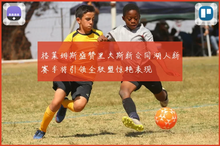 格莱姆斯盛赞里夫斯新合同湖人新赛季将引领全联盟惊艳表现