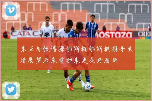 朱正与张博源郇斯楠郇斯枫携手共进展望未来将迎来更美好局面