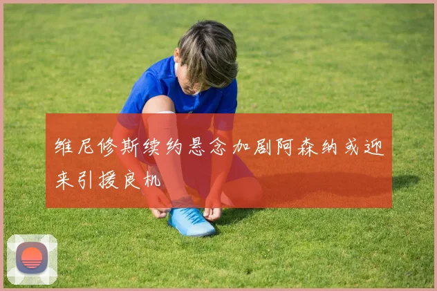 维尼修斯续约悬念加剧阿森纳或迎来引援良机