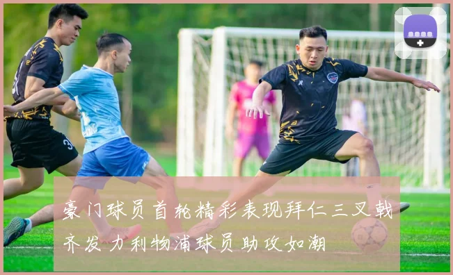 豪门球员首轮精彩表现拜仁三叉戟齐发力利物浦球员助攻如潮
