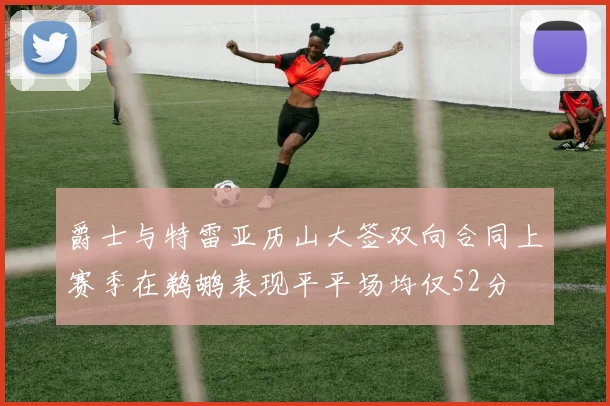 爵士与特雷亚历山大签双向合同上赛季在鹈鹕表现平平场均仅52分