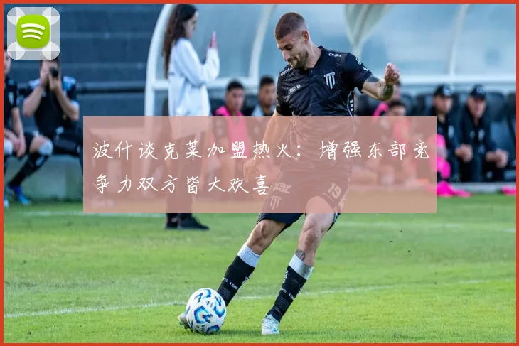 波什谈克莱加盟热火：增强东部竞争力双方皆大欢喜