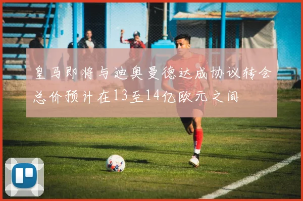 皇马即将与迪奥曼德达成协议转会总价预计在13至14亿欧元之间