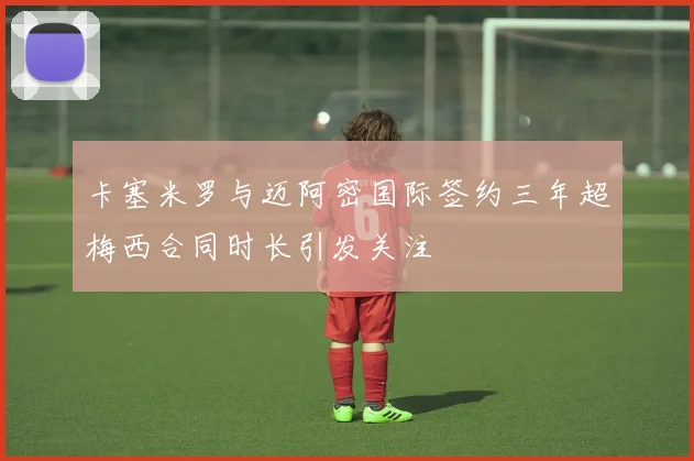 卡塞米罗与迈阿密国际签约三年超梅西合同时长引发关注