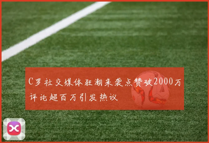 C罗社交媒体狂潮来袭点赞破2000万评论超百万引发热议