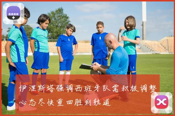 伊涅斯塔强调西班牙队需积极调整心态尽快重回胜利轨道